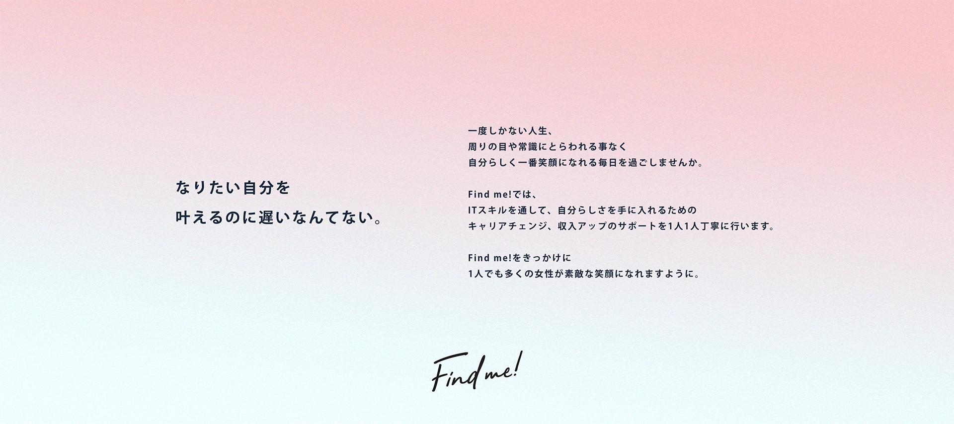 なりたい自分を叶えるのに遅いなんてない。 一度しかない人生、周りの目や常識にとらわれる事なく自分らしく一番笑顔になれる毎日を過ごしませんか。Find me!では、ITスキルを通して、自分らしさを手に入れるためのキャリアチェンジ、収入アップのサポートを1人1人丁寧に行います。Find me!をきっかけに1人でも多くの女性が素敵な笑顔になれますように。 Find me!