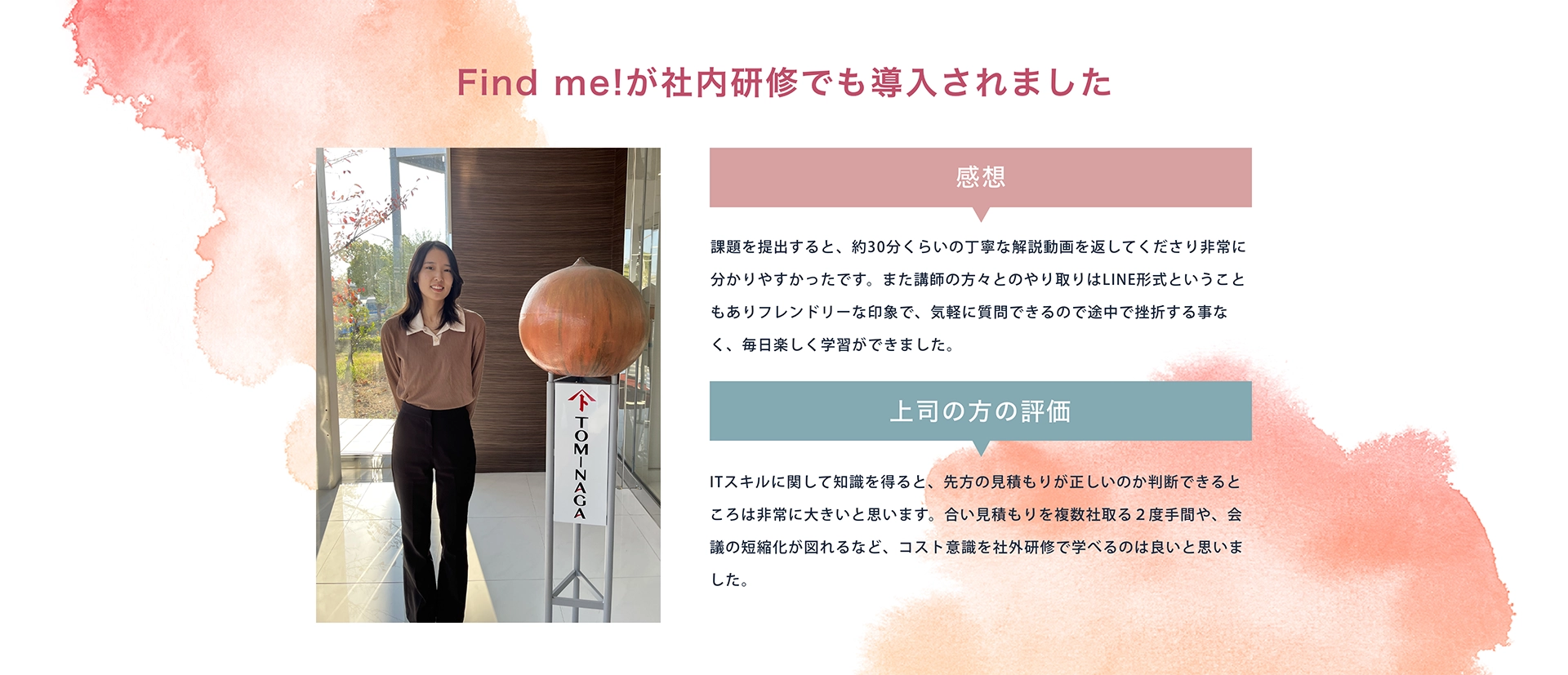 ＼Find me!が社内研修でも導入されました／ 富永商事株式会社 神谷さん [感想]課題を提出すると、約30分くらいの丁寧な解説動画を返してくださり非常に分かりやすかったです。また講師の方々とのやり取りはLINE形式ということもありフレンドリーな印象で、気軽に質問できるので途中で挫折する事なく、毎日楽しく学習ができました。　 [上司の方の評価]ITスキルに関して知識を得ると、先方の見積もりが正しいのか判断できるところは非常に大きいと思います。合い見積もりを複数社取る２度手間や、会議の短縮化が図れるなど、コスト意識を社外研修で学べるのは良いと思いました。