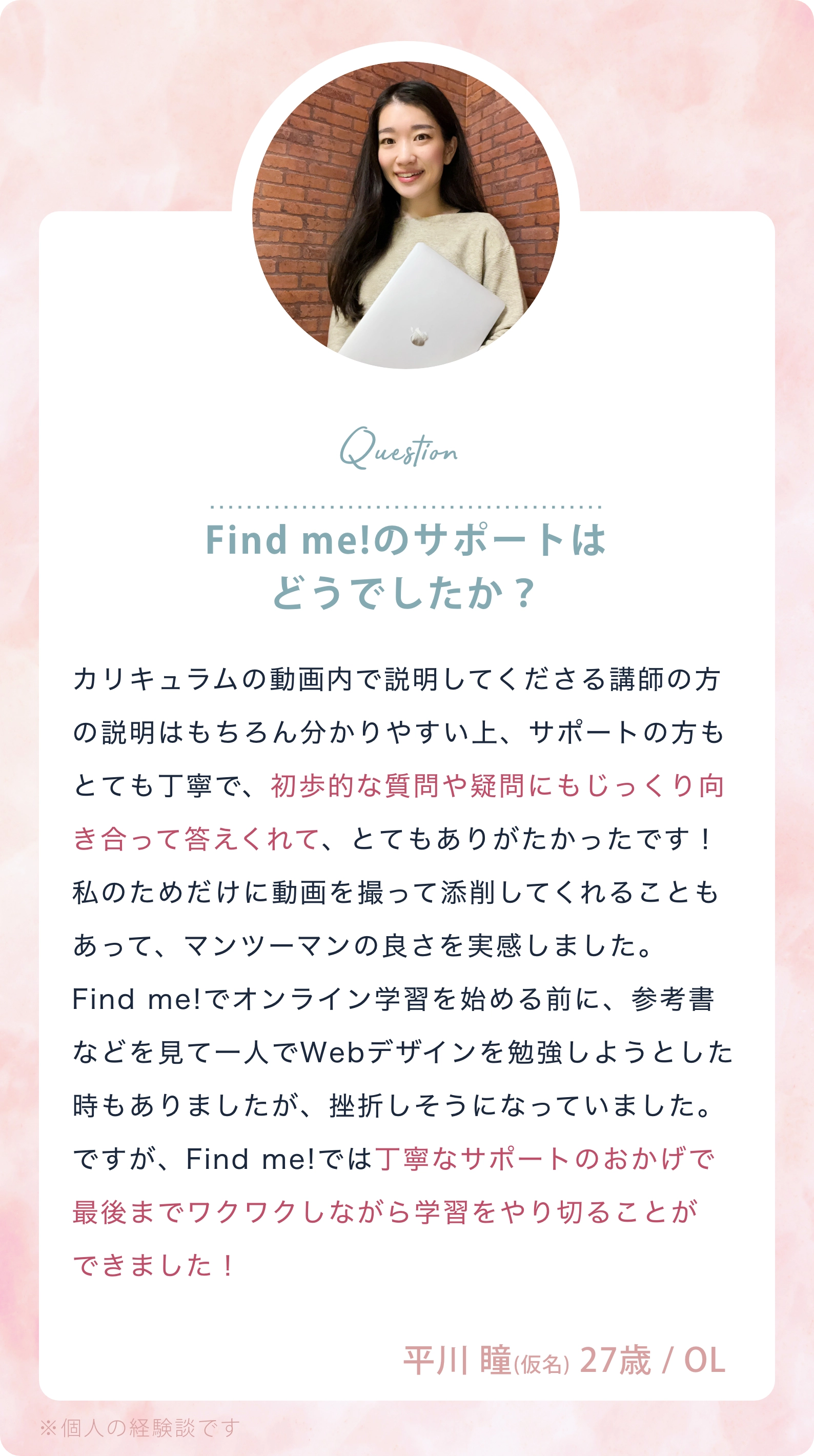 Question：Find me!のサポートはどうでしたか？／カリキュラムの動画内で説明してくださる講師の方の説明はもちろん分かりやすい上、サポートの方もとても丁寧で、初歩的な質問や疑問にもじっくり向き合って答えくれて、とてもありがたかったです！私のためだけに動画を撮って添削してくれることもあって、マンツーマンの良さを実感しました。Find me!でオンライン学習を始める前に、参考書などを見て一人でWebデザインを勉強しようとした時もありましたが、挫折しそうになっていました。ですが、Find me!では丁寧なサポートのおかげで最後までワクワクしながら学習をやり切ることができました！ 平川 瞳（仮名） 27歳／OL ※個人の経験談です