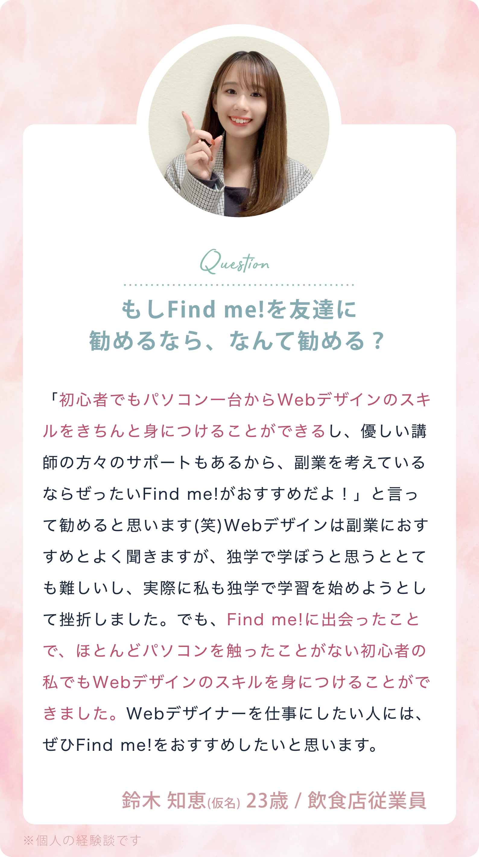 Question：もしFind me！を友達に勧めるなら、なんて勧める？／「初心者でもパソコン一台からWebデザインのスキルをきちんと身につけることができるし、優しい講師の方々のサポートもあるから、副業を考えているならぜったいFind me!がおすすめだよ！」と言って勧めると思います(笑)Webデザインは副業におすすめとよく聞きますが、独学で学ぼうと思うととても難しいし、実際に私も独学で学習を始めようとして挫折しました。でも、Find me!に出会ったことで、ほとんどパソコンを触ったことがない初心者の私でもWebデザインのスキルを身につけることができました。Webデザイナーを仕事にしたい人には、ぜひFind me!をおすすめしたいと思います。 鈴木 智恵（仮名） 23歳／飲食店従業員 ※個人の経験談です