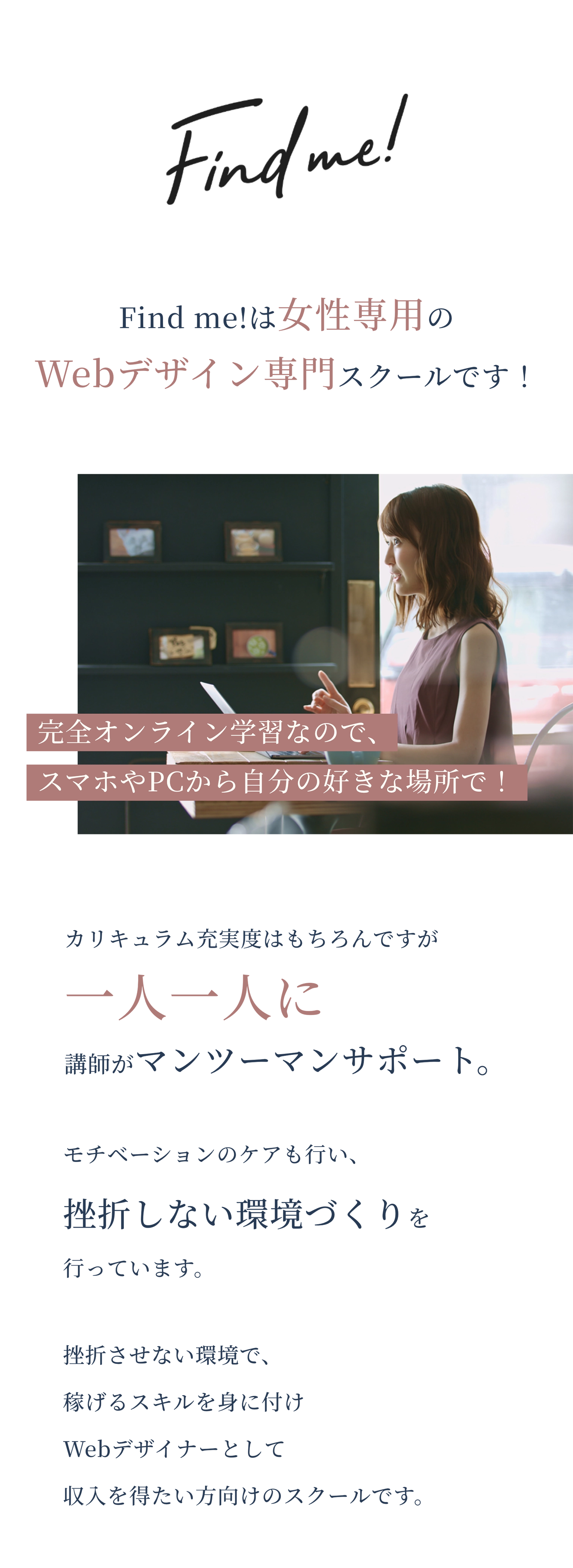 Find me!は女性専用のWebデザイン専門スクールです！完全オンライン学習なので、スマホやPCから自分の好きな場所で！カリキュラム充実度はもちろんですが一人一人に講師がマンツーマンサポート。モチベーションのケアも行い、挫折しない環境づくりを行っています。挫折させない環境で、稼げるスキルを身に付けWebデザイナーとして収入を得たい方向けのスクールです。