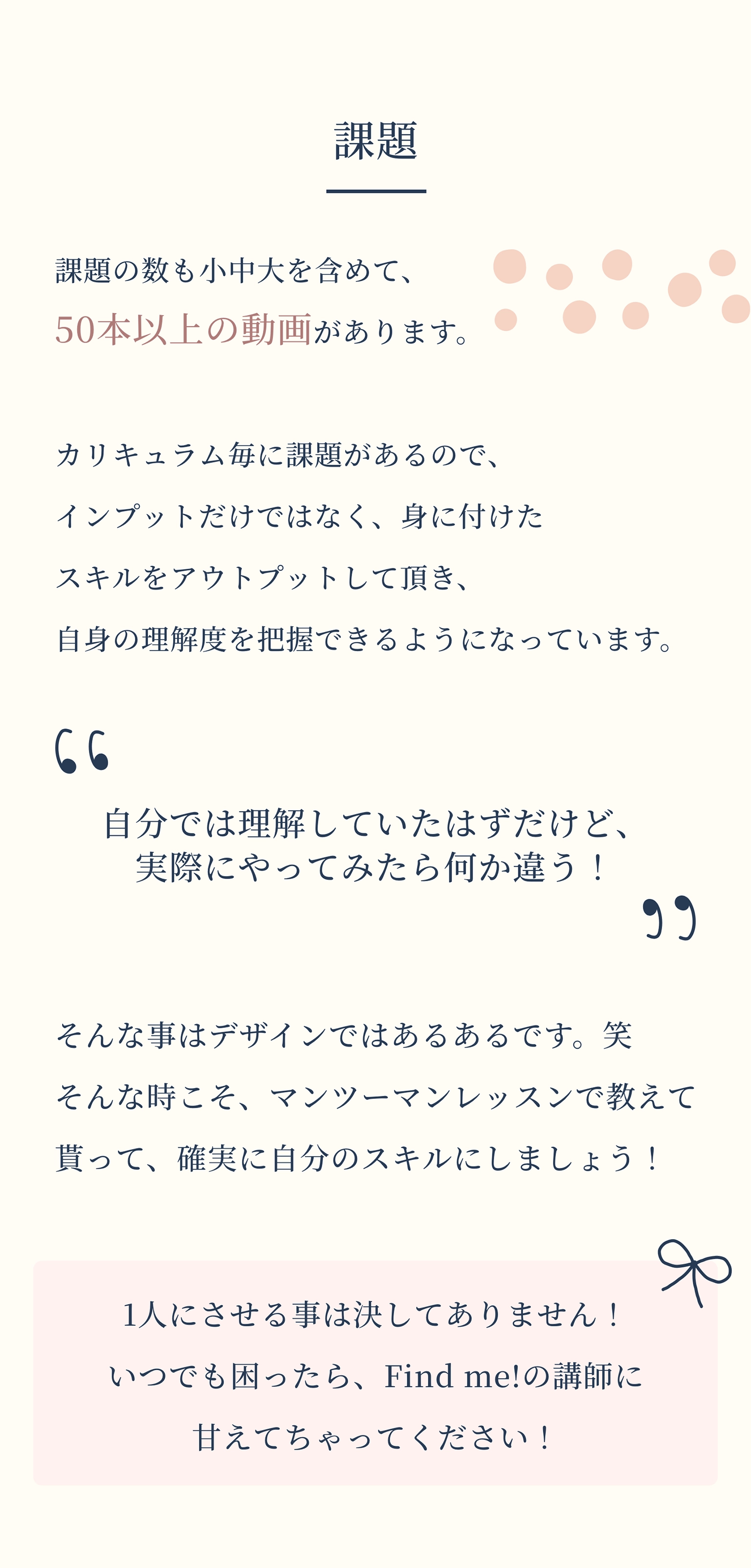 課題 課題の数も小中大を含めて、50本以上の動画があります。 カリキュラム毎に課題があるので、インプットだけではなく、身に付けたスキルをアウトプットして頂き、自身の理解度を把握できるようになっています。“自分では理解していたはずだけど、実際にやってみたら何か違う！”そんな事はデザインではあるあるです。笑そんな時こそ、マンツーマンレッスンで教えて貰って、確実に自分のスキルにしましょう！1人にさせる事は決してありません！いつでも困ったら、Find me!の講師に甘えてちゃってください！