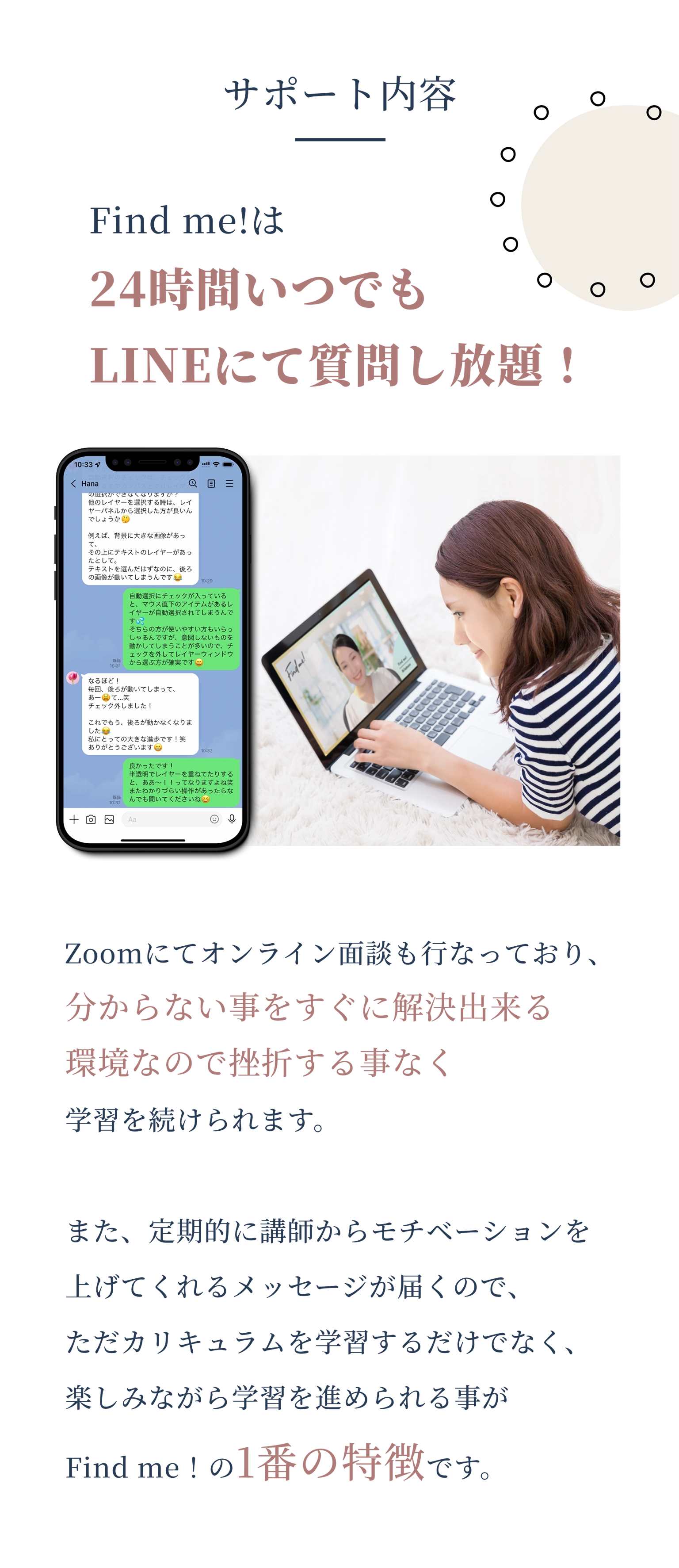 サポート内容 Zoomにてオンライン面談も行なっており、分からない事をすぐに解決出来る環境なので挫折する事なく学習を続けられます。 また、定期的に講師からモチベーションを上げてくれるメッセージが届くので、ただカリキュラムを学習するだけでなく、楽しみながら学習を進められる事がFind me！の1番の特徴です。