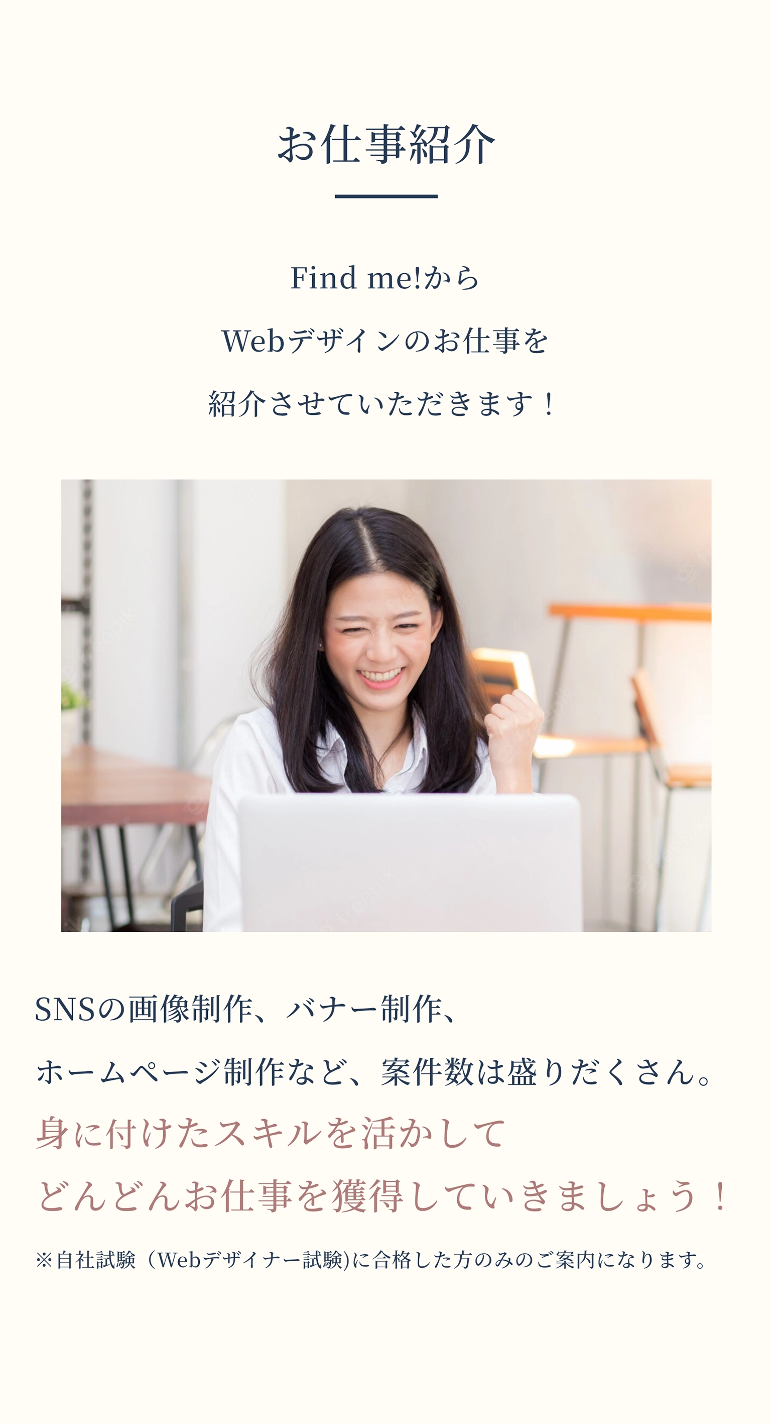 お仕事紹介 Find me!からWebデザインのお仕事を紹介させていただきます！ SNSの画像制作、バナー制作、ホームページ制作など、案件数は盛りだくさん。身に付けたスキルを活かしてどんどんお仕事を獲得していきましょう！ ※自社試験（Webデザイナー試験)に合格した方のみのご案内になります。