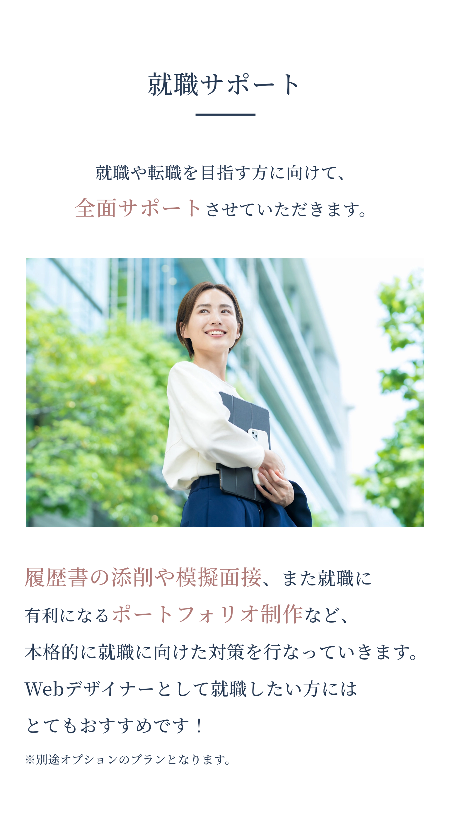 就職サポート 就職や転職を目指す方に向けて、全面サポートさせていただきます。 履歴書の添削や模擬面接、また就職に有利になるポートフォリオ制作など、本格的に就職に向けた対策を行なっていきます。Webデザイナーとして就職したい方にはとてもおすすめです！ ※別途オプションのプランとなります。