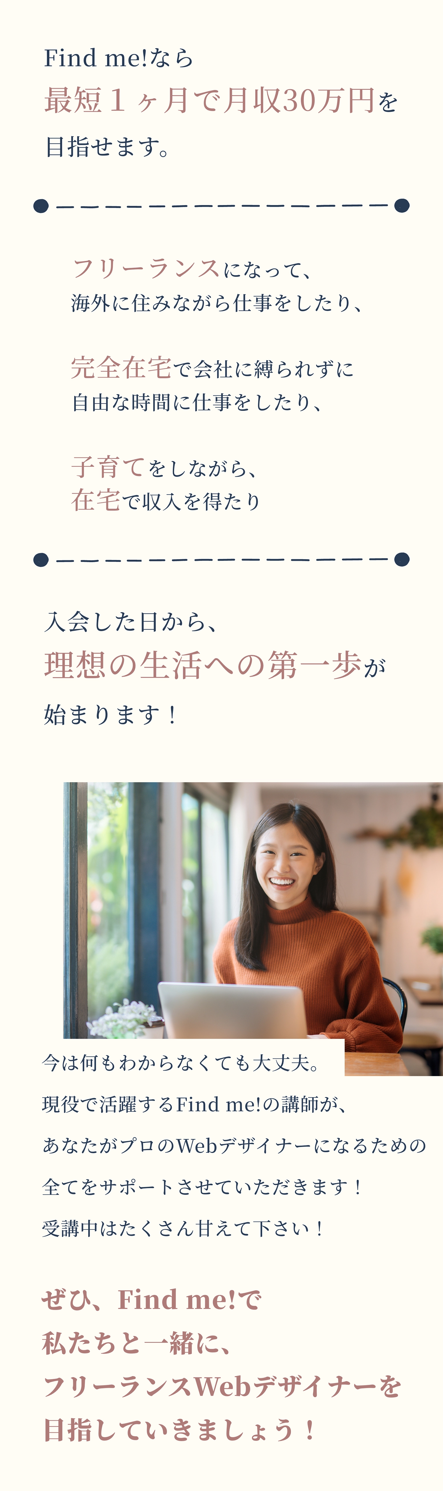 Find me!なら最短１ヶ月で月収30万円を目指せます。      フリーランスになって、      海外に住みながら仕事をしたり、      完全在宅で会社に縛られずに      自由な時間に仕事をしたり、      子育てをしながら、      在宅で収入を得たり      入会した日から、理想の生活への第一歩が始まります！      今は何もわからなくても大丈夫。現役で活躍するFind me!の講師が、あなたがプロのWebデザイナーになるための全てをサポートさせていただきます！受講中はたくさん甘えて下さい！      ぜひ、Find me!で私たちと一緒に、フリーランスWebデザイナーを目指していきましょう！
